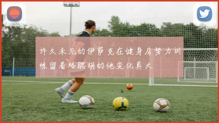 许久未见的伊萨克在健身房努力训练留着络腮胡的他变化真大