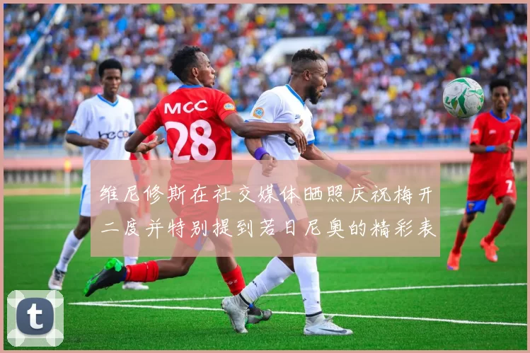 维尼修斯在社交媒体晒照庆祝梅开二度并特别提到若日尼奥的精彩表现