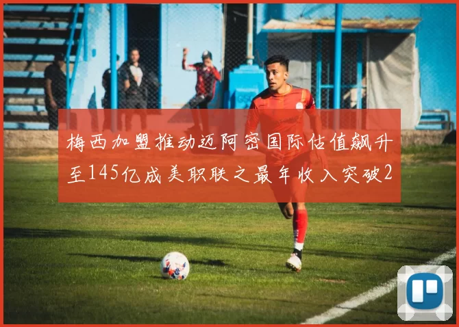 梅西加盟推动迈阿密国际估值飙升至145亿成美职联之最年收入突破2亿美元