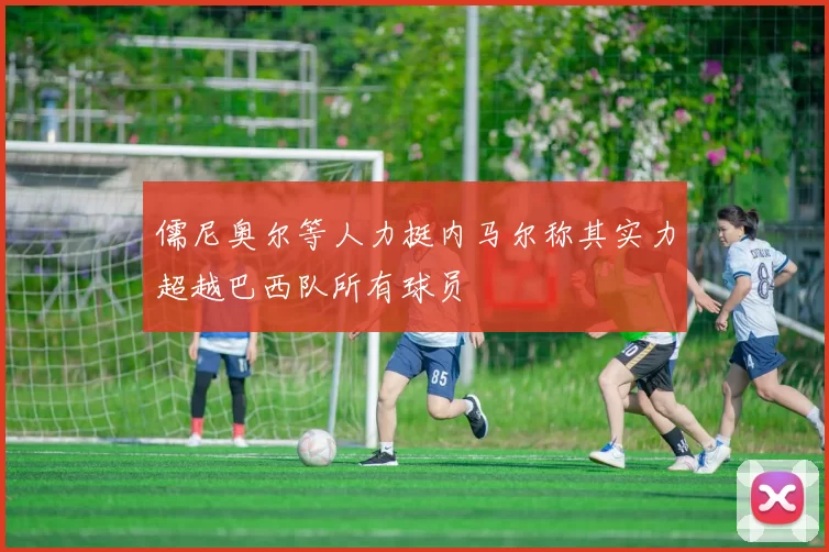 儒尼奥尔等人力挺内马尔称其实力超越巴西队所有球员