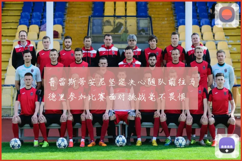普雷斯蒂安尼坚定决心随队前往马德里参加比赛面对挑战毫不畏惧