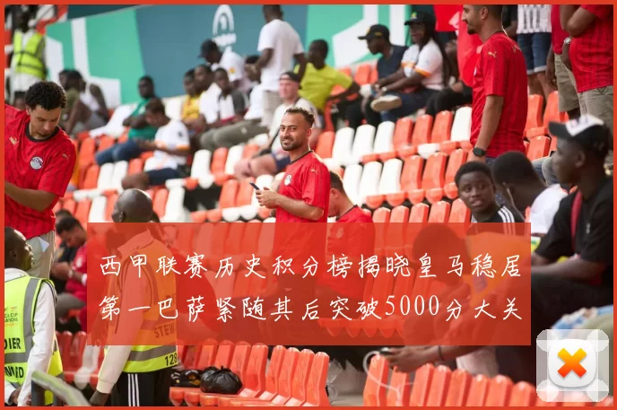 西甲联赛历史积分榜揭晓皇马稳居第一巴萨紧随其后突破5000分大关