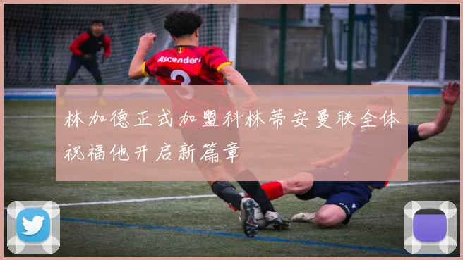 林加德正式加盟科林蒂安曼联全体祝福他开启新篇章