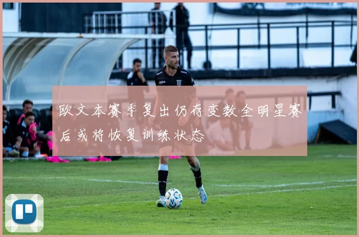 欧文本赛季复出仍存变数全明星赛后或将恢复训练状态