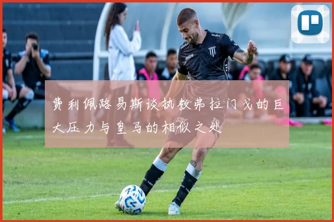 费利佩路易斯谈执教弗拉门戈的巨大压力与皇马的相似之处
