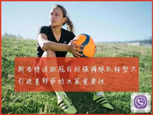 斯洛特谈欧冠目标强调球队转型只引进基耶萨的决策重要性