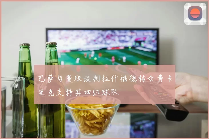 巴萨与曼联谈判拉什福德转会费卡里克支持其回归球队