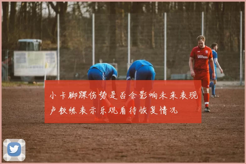 小卡脚踝伤势是否会影响未来表现卢教练表示乐观看待恢复情况
