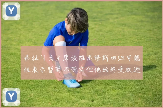 弗拉门戈主席谈维尼修斯回归可能性表示暂时不现实但他始终受欢迎