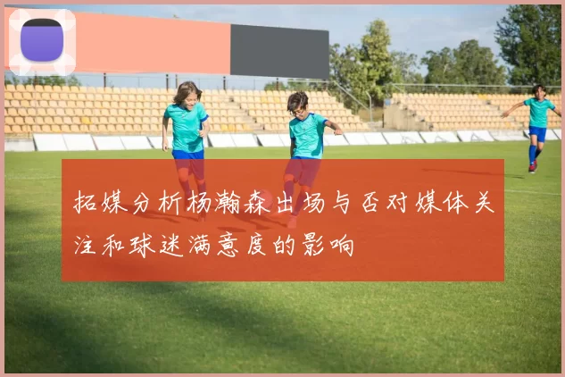 拓媒分析杨瀚森出场与否对媒体关注和球迷满意度的影响