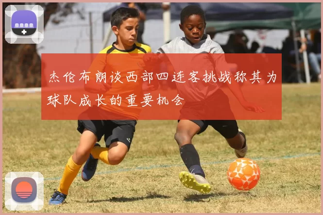 杰伦布朗谈西部四连客挑战称其为球队成长的重要机会