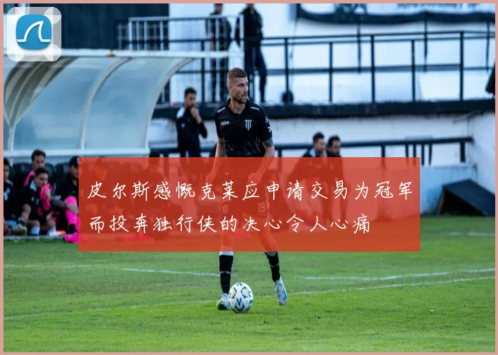 皮尔斯感慨克莱应申请交易为冠军而投奔独行侠的决心令人心痛