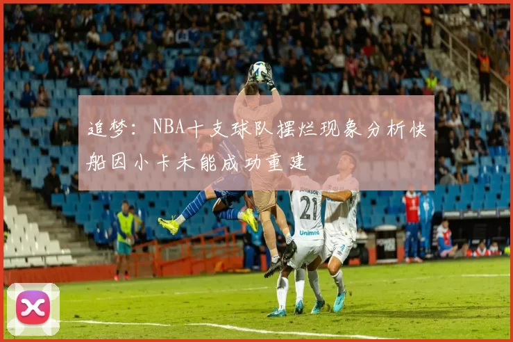 追梦：NBA十支球队摆烂现象分析快船因小卡未能成功重建