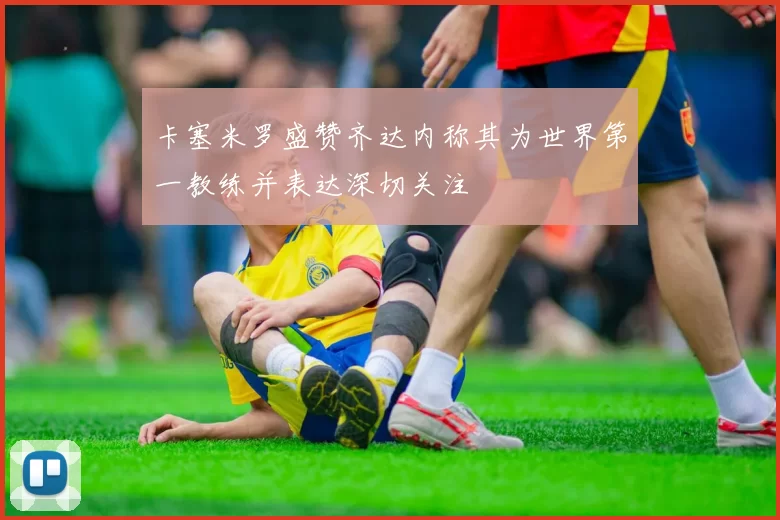 卡塞米罗盛赞齐达内称其为世界第一教练并表达深切关注