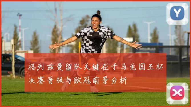 格列兹曼留队关键在于马竞国王杯决赛晋级与欧冠前景分析