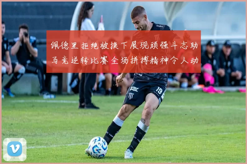 佩德里拒绝被换下展现顽强斗志助马竞逆转比赛全场拼搏精神令人动容