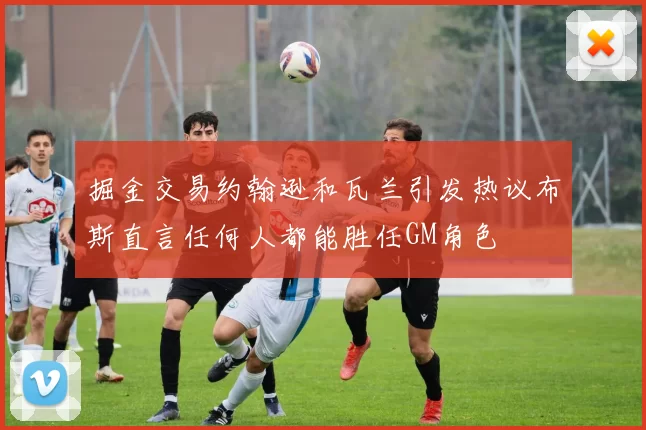 掘金交易约翰逊和瓦兰引发热议布斯直言任何人都能胜任GM角色