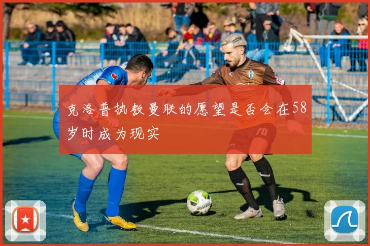 克洛普执教曼联的愿望是否会在58岁时成为现实